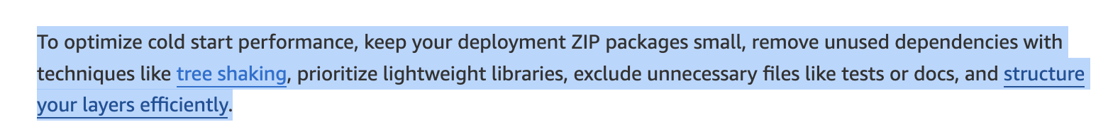 AWS Lambda documentation excerpt: "To optimize cold start performance, keep your deployment ZIP packages small, remove unused dependencies with techniques like tree shaking, prioritize lightweight libraries, exclude unnecessary files like tests or docs, and structure your layers efficiently."